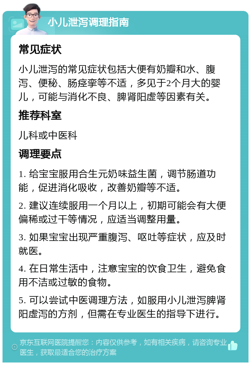 小儿泄泻调理指南 常见症状 小儿泄泻的常见症状包括大便有奶瓣和水、腹泻、便秘、肠痉挛等不适，多见于2个月大的婴儿，可能与消化不良、脾肾阳虚等因素有关。 推荐科室 儿科或中医科 调理要点 1. 给宝宝服用合生元奶味益生菌，调节肠道功能，促进消化吸收，改善奶瓣等不适。 2. 建议连续服用一个月以上，初期可能会有大便偏稀或过干等情况，应适当调整用量。 3. 如果宝宝出现严重腹泻、呕吐等症状，应及时就医。 4. 在日常生活中，注意宝宝的饮食卫生，避免食用不洁或过敏的食物。 5. 可以尝试中医调理方法，如服用小儿泄泻脾肾阳虚泻的方剂，但需在专业医生的指导下进行。