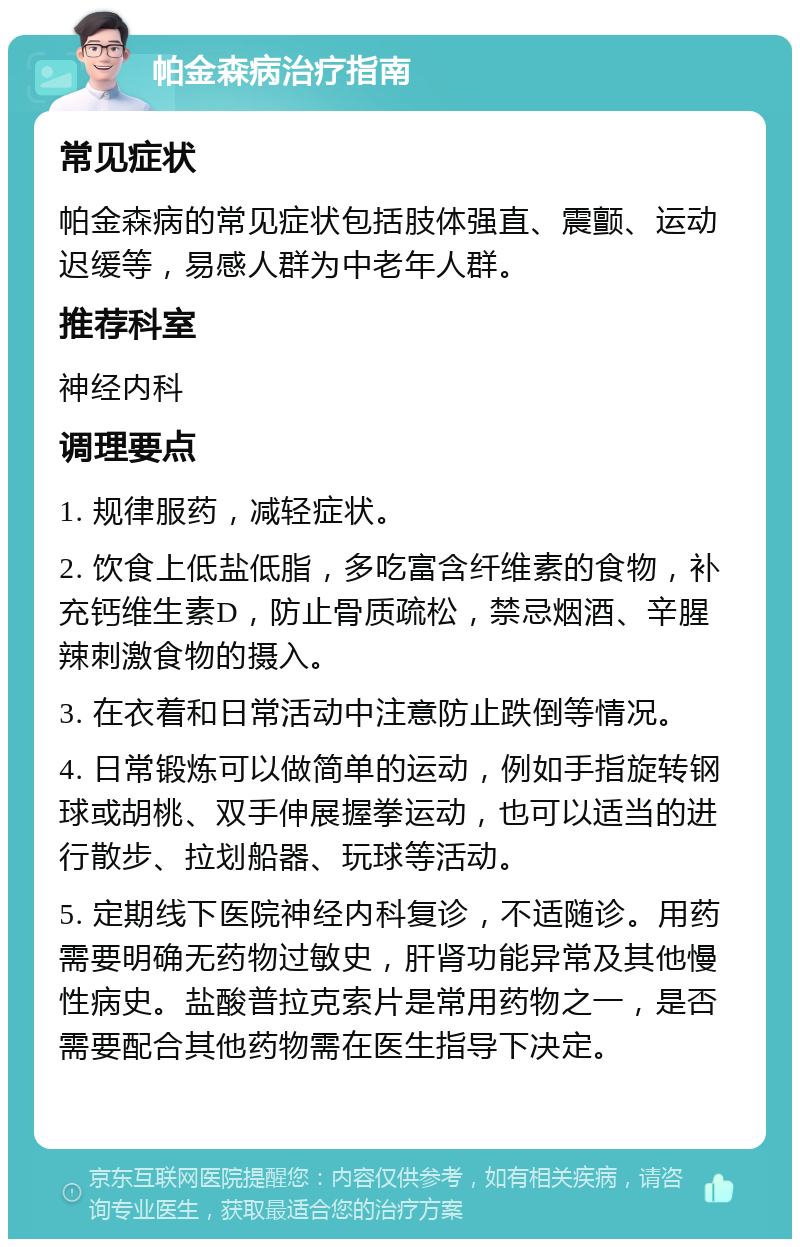 帕金森病治疗指南 常见症状 帕金森病的常见症状包括肢体强直、震颤、运动迟缓等，易感人群为中老年人群。 推荐科室 神经内科 调理要点 1. 规律服药，减轻症状。 2. 饮食上低盐低脂，多吃富含纤维素的食物，补充钙维生素D，防止骨质疏松，禁忌烟酒、辛腥辣刺激食物的摄入。 3. 在衣着和日常活动中注意防止跌倒等情况。 4. 日常锻炼可以做简单的运动，例如手指旋转钢球或胡桃、双手伸展握拳运动，也可以适当的进行散步、拉划船器、玩球等活动。 5. 定期线下医院神经内科复诊，不适随诊。用药需要明确无药物过敏史，肝肾功能异常及其他慢性病史。盐酸普拉克索片是常用药物之一，是否需要配合其他药物需在医生指导下决定。