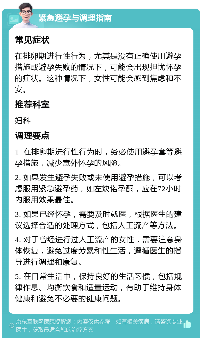 紧急避孕与调理指南 常见症状 在排卵期进行性行为，尤其是没有正确使用避孕措施或避孕失败的情况下，可能会出现担忧怀孕的症状。这种情况下，女性可能会感到焦虑和不安。 推荐科室 妇科 调理要点 1. 在排卵期进行性行为时，务必使用避孕套等避孕措施，减少意外怀孕的风险。 2. 如果发生避孕失败或未使用避孕措施，可以考虑服用紧急避孕药，如左炔诺孕酮，应在72小时内服用效果最佳。 3. 如果已经怀孕，需要及时就医，根据医生的建议选择合适的处理方式，包括人工流产等方法。 4. 对于曾经进行过人工流产的女性，需要注意身体恢复，避免过度劳累和性生活，遵循医生的指导进行调理和康复。 5. 在日常生活中，保持良好的生活习惯，包括规律作息、均衡饮食和适量运动，有助于维持身体健康和避免不必要的健康问题。