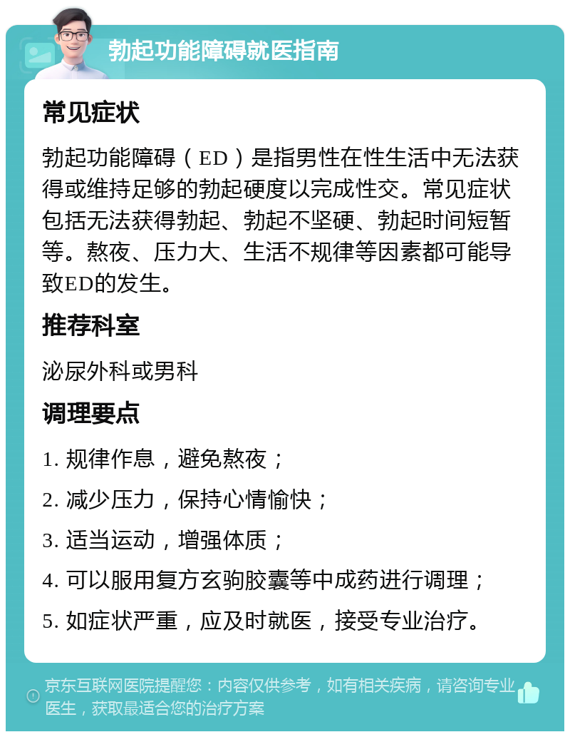 勃起功能障碍就医指南 常见症状 勃起功能障碍（ED）是指男性在性生活中无法获得或维持足够的勃起硬度以完成性交。常见症状包括无法获得勃起、勃起不坚硬、勃起时间短暂等。熬夜、压力大、生活不规律等因素都可能导致ED的发生。 推荐科室 泌尿外科或男科 调理要点 1. 规律作息，避免熬夜； 2. 减少压力，保持心情愉快； 3. 适当运动，增强体质； 4. 可以服用复方玄驹胶囊等中成药进行调理； 5. 如症状严重，应及时就医，接受专业治疗。