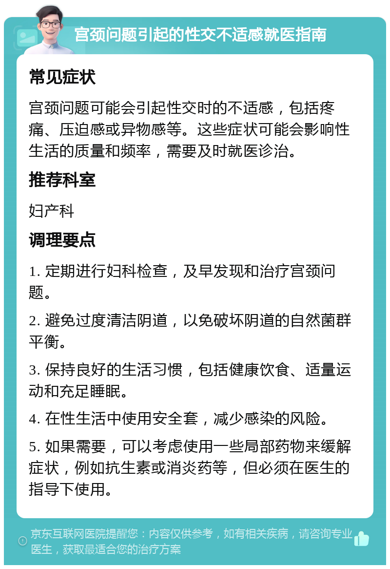 宫颈问题引起的性交不适感就医指南 常见症状 宫颈问题可能会引起性交时的不适感，包括疼痛、压迫感或异物感等。这些症状可能会影响性生活的质量和频率，需要及时就医诊治。 推荐科室 妇产科 调理要点 1. 定期进行妇科检查，及早发现和治疗宫颈问题。 2. 避免过度清洁阴道，以免破坏阴道的自然菌群平衡。 3. 保持良好的生活习惯，包括健康饮食、适量运动和充足睡眠。 4. 在性生活中使用安全套，减少感染的风险。 5. 如果需要，可以考虑使用一些局部药物来缓解症状，例如抗生素或消炎药等，但必须在医生的指导下使用。