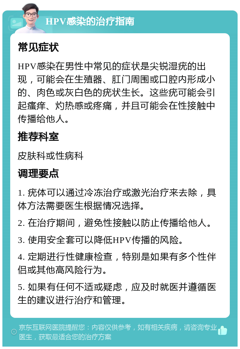 HPV感染的治疗指南 常见症状 HPV感染在男性中常见的症状是尖锐湿疣的出现，可能会在生殖器、肛门周围或口腔内形成小的、肉色或灰白色的疣状生长。这些疣可能会引起瘙痒、灼热感或疼痛，并且可能会在性接触中传播给他人。 推荐科室 皮肤科或性病科 调理要点 1. 疣体可以通过冷冻治疗或激光治疗来去除，具体方法需要医生根据情况选择。 2. 在治疗期间，避免性接触以防止传播给他人。 3. 使用安全套可以降低HPV传播的风险。 4. 定期进行性健康检查，特别是如果有多个性伴侣或其他高风险行为。 5. 如果有任何不适或疑虑，应及时就医并遵循医生的建议进行治疗和管理。