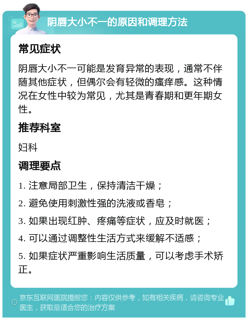 阴唇大小不一的原因和调理方法 常见症状 阴唇大小不一可能是发育异常的表现，通常不伴随其他症状，但偶尔会有轻微的瘙痒感。这种情况在女性中较为常见，尤其是青春期和更年期女性。 推荐科室 妇科 调理要点 1. 注意局部卫生，保持清洁干燥； 2. 避免使用刺激性强的洗液或香皂； 3. 如果出现红肿、疼痛等症状，应及时就医； 4. 可以通过调整性生活方式来缓解不适感； 5. 如果症状严重影响生活质量，可以考虑手术矫正。