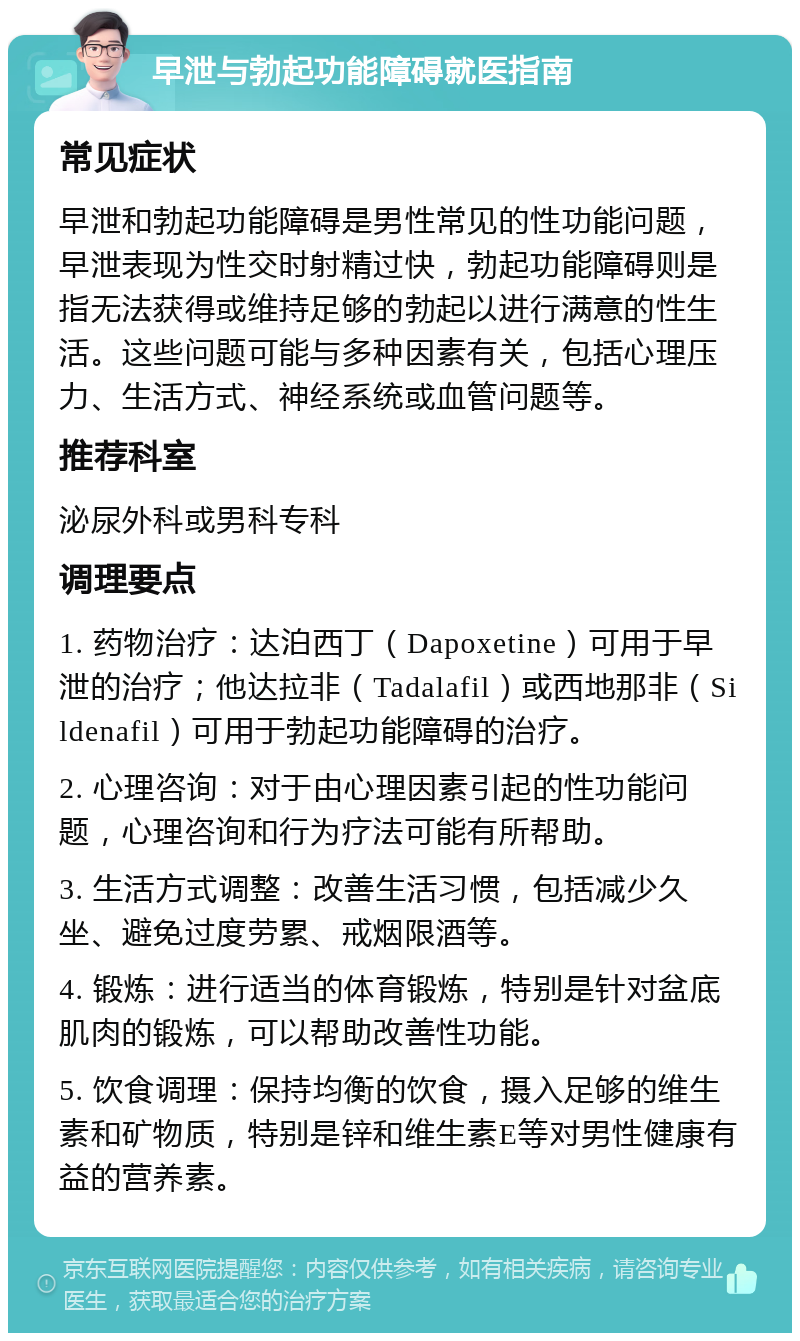 早泄与勃起功能障碍就医指南 常见症状 早泄和勃起功能障碍是男性常见的性功能问题，早泄表现为性交时射精过快，勃起功能障碍则是指无法获得或维持足够的勃起以进行满意的性生活。这些问题可能与多种因素有关，包括心理压力、生活方式、神经系统或血管问题等。 推荐科室 泌尿外科或男科专科 调理要点 1. 药物治疗：达泊西丁（Dapoxetine）可用于早泄的治疗；他达拉非（Tadalafil）或西地那非（Sildenafil）可用于勃起功能障碍的治疗。 2. 心理咨询：对于由心理因素引起的性功能问题，心理咨询和行为疗法可能有所帮助。 3. 生活方式调整：改善生活习惯，包括减少久坐、避免过度劳累、戒烟限酒等。 4. 锻炼：进行适当的体育锻炼，特别是针对盆底肌肉的锻炼，可以帮助改善性功能。 5. 饮食调理：保持均衡的饮食，摄入足够的维生素和矿物质，特别是锌和维生素E等对男性健康有益的营养素。