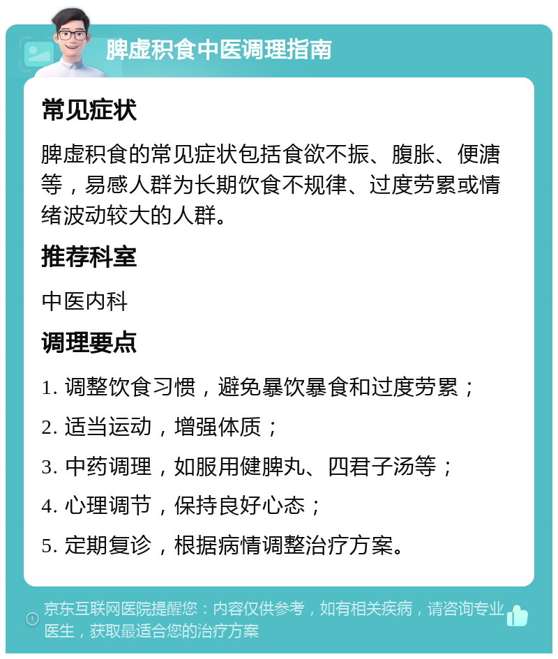 脾虚积食中医调理指南 常见症状 脾虚积食的常见症状包括食欲不振、腹胀、便溏等，易感人群为长期饮食不规律、过度劳累或情绪波动较大的人群。 推荐科室 中医内科 调理要点 1. 调整饮食习惯，避免暴饮暴食和过度劳累； 2. 适当运动，增强体质； 3. 中药调理，如服用健脾丸、四君子汤等； 4. 心理调节，保持良好心态； 5. 定期复诊，根据病情调整治疗方案。