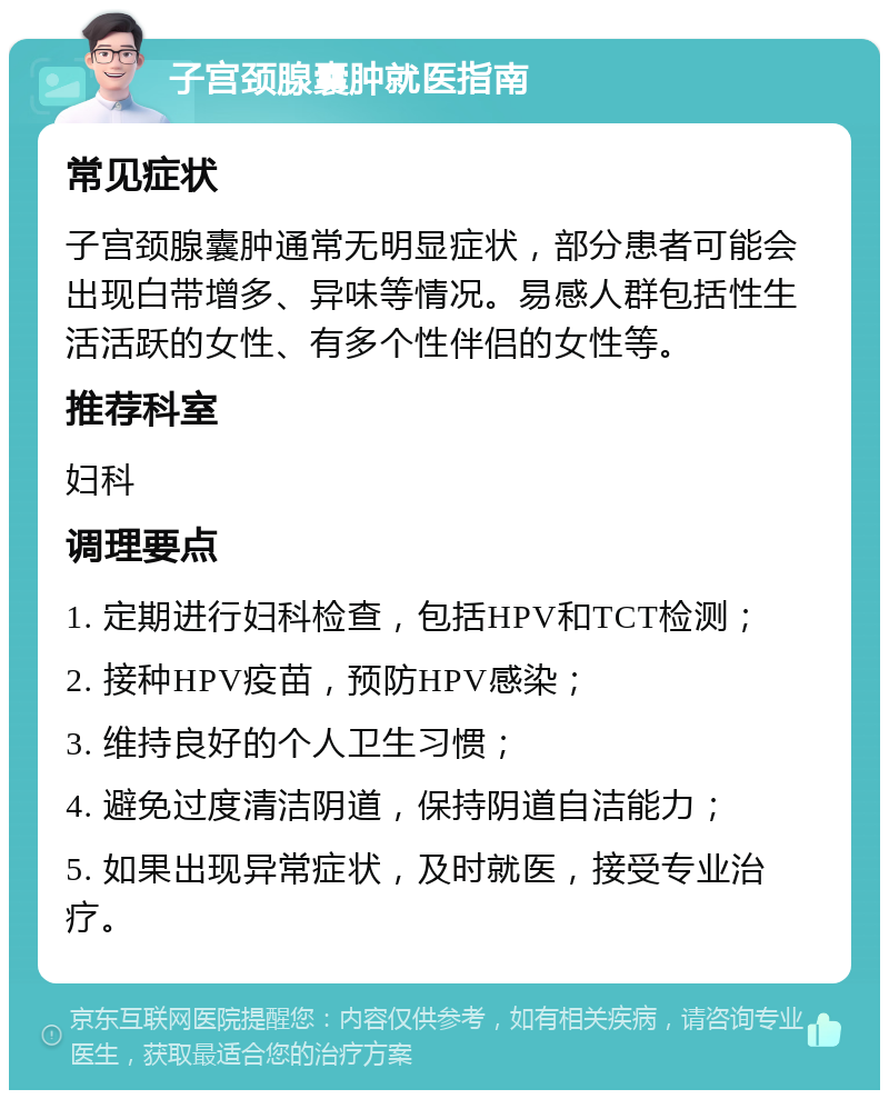 子宫颈腺囊肿就医指南 常见症状 子宫颈腺囊肿通常无明显症状，部分患者可能会出现白带增多、异味等情况。易感人群包括性生活活跃的女性、有多个性伴侣的女性等。 推荐科室 妇科 调理要点 1. 定期进行妇科检查，包括HPV和TCT检测； 2. 接种HPV疫苗，预防HPV感染； 3. 维持良好的个人卫生习惯； 4. 避免过度清洁阴道，保持阴道自洁能力； 5. 如果出现异常症状，及时就医，接受专业治疗。