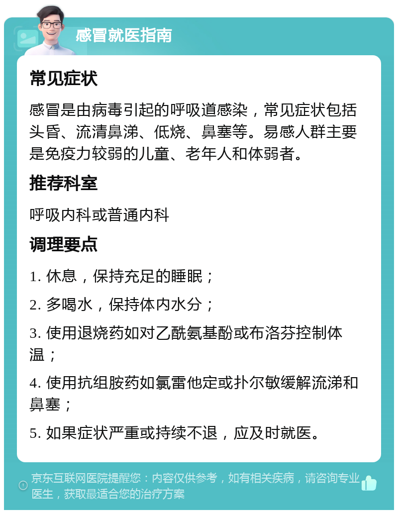 感冒就医指南 常见症状 感冒是由病毒引起的呼吸道感染，常见症状包括头昏、流清鼻涕、低烧、鼻塞等。易感人群主要是免疫力较弱的儿童、老年人和体弱者。 推荐科室 呼吸内科或普通内科 调理要点 1. 休息，保持充足的睡眠； 2. 多喝水，保持体内水分； 3. 使用退烧药如对乙酰氨基酚或布洛芬控制体温； 4. 使用抗组胺药如氯雷他定或扑尔敏缓解流涕和鼻塞； 5. 如果症状严重或持续不退，应及时就医。