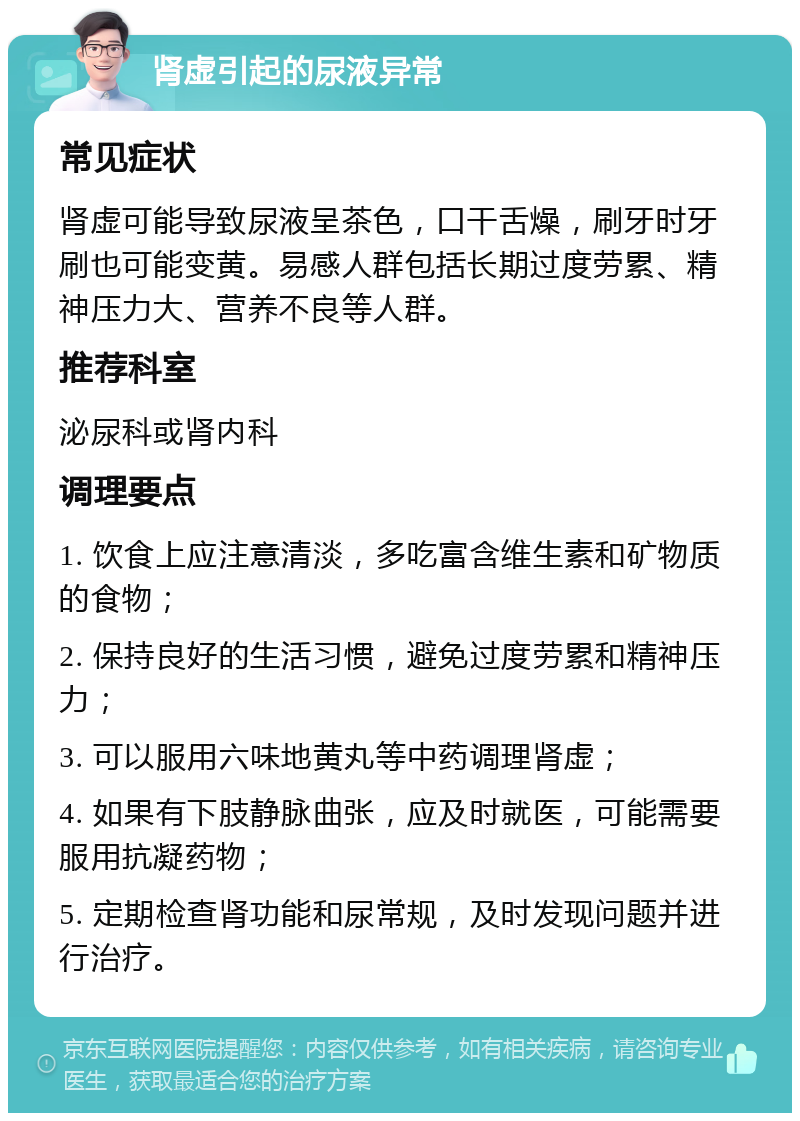 肾虚引起的尿液异常 常见症状 肾虚可能导致尿液呈茶色，口干舌燥，刷牙时牙刷也可能变黄。易感人群包括长期过度劳累、精神压力大、营养不良等人群。 推荐科室 泌尿科或肾内科 调理要点 1. 饮食上应注意清淡，多吃富含维生素和矿物质的食物； 2. 保持良好的生活习惯，避免过度劳累和精神压力； 3. 可以服用六味地黄丸等中药调理肾虚； 4. 如果有下肢静脉曲张，应及时就医，可能需要服用抗凝药物； 5. 定期检查肾功能和尿常规，及时发现问题并进行治疗。