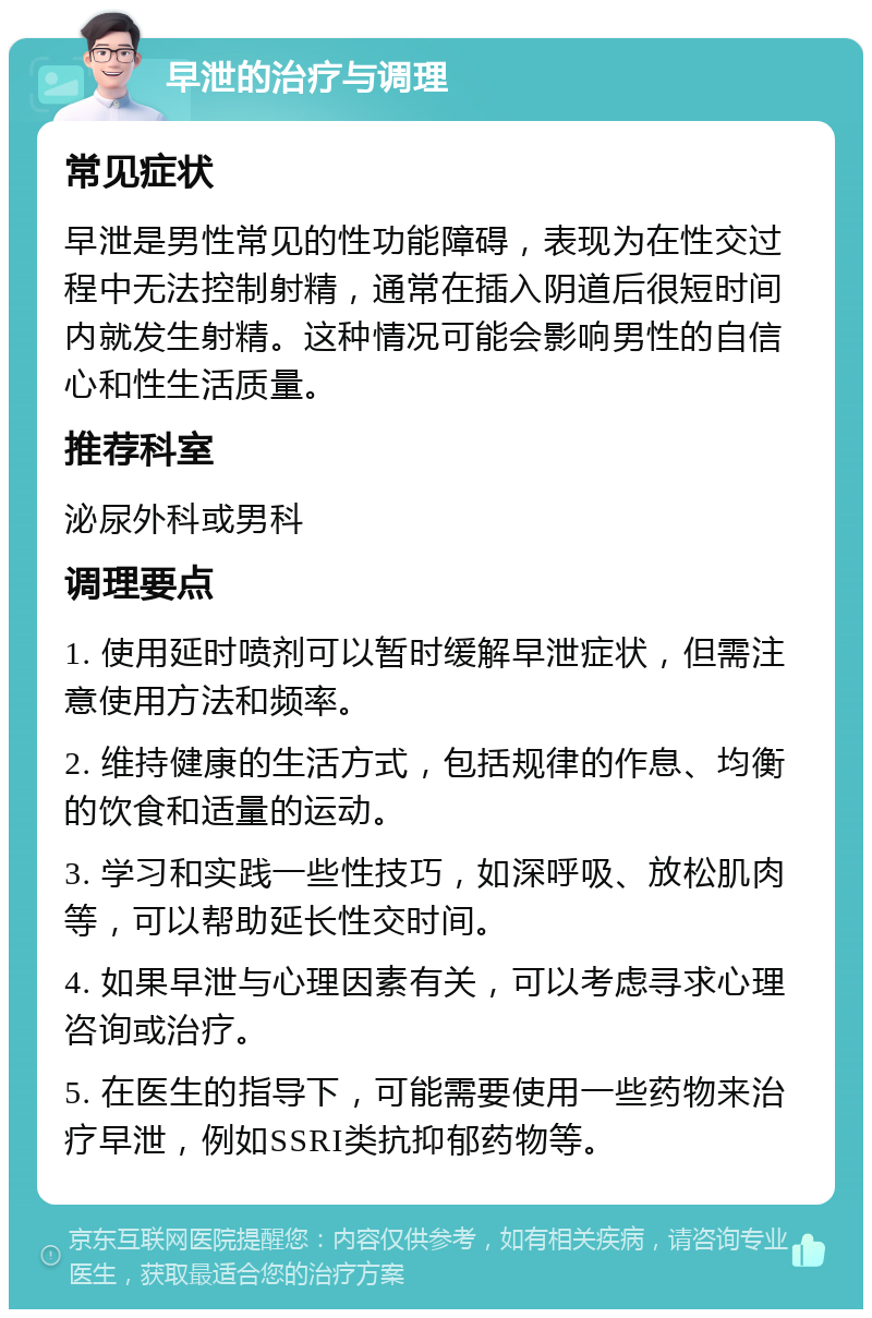 早泄的治疗与调理 常见症状 早泄是男性常见的性功能障碍，表现为在性交过程中无法控制射精，通常在插入阴道后很短时间内就发生射精。这种情况可能会影响男性的自信心和性生活质量。 推荐科室 泌尿外科或男科 调理要点 1. 使用延时喷剂可以暂时缓解早泄症状，但需注意使用方法和频率。 2. 维持健康的生活方式，包括规律的作息、均衡的饮食和适量的运动。 3. 学习和实践一些性技巧，如深呼吸、放松肌肉等，可以帮助延长性交时间。 4. 如果早泄与心理因素有关，可以考虑寻求心理咨询或治疗。 5. 在医生的指导下，可能需要使用一些药物来治疗早泄，例如SSRI类抗抑郁药物等。