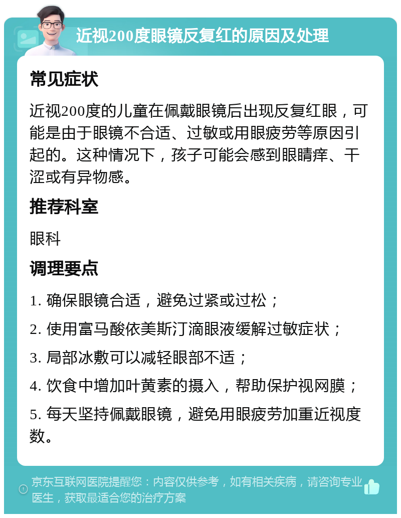 近视200度眼镜反复红的原因及处理 常见症状 近视200度的儿童在佩戴眼镜后出现反复红眼，可能是由于眼镜不合适、过敏或用眼疲劳等原因引起的。这种情况下，孩子可能会感到眼睛痒、干涩或有异物感。 推荐科室 眼科 调理要点 1. 确保眼镜合适，避免过紧或过松； 2. 使用富马酸依美斯汀滴眼液缓解过敏症状； 3. 局部冰敷可以减轻眼部不适； 4. 饮食中增加叶黄素的摄入，帮助保护视网膜； 5. 每天坚持佩戴眼镜，避免用眼疲劳加重近视度数。