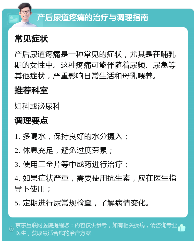 产后尿道疼痛的治疗与调理指南 常见症状 产后尿道疼痛是一种常见的症状，尤其是在哺乳期的女性中。这种疼痛可能伴随着尿频、尿急等其他症状，严重影响日常生活和母乳喂养。 推荐科室 妇科或泌尿科 调理要点 1. 多喝水，保持良好的水分摄入； 2. 休息充足，避免过度劳累； 3. 使用三金片等中成药进行治疗； 4. 如果症状严重，需要使用抗生素，应在医生指导下使用； 5. 定期进行尿常规检查，了解病情变化。