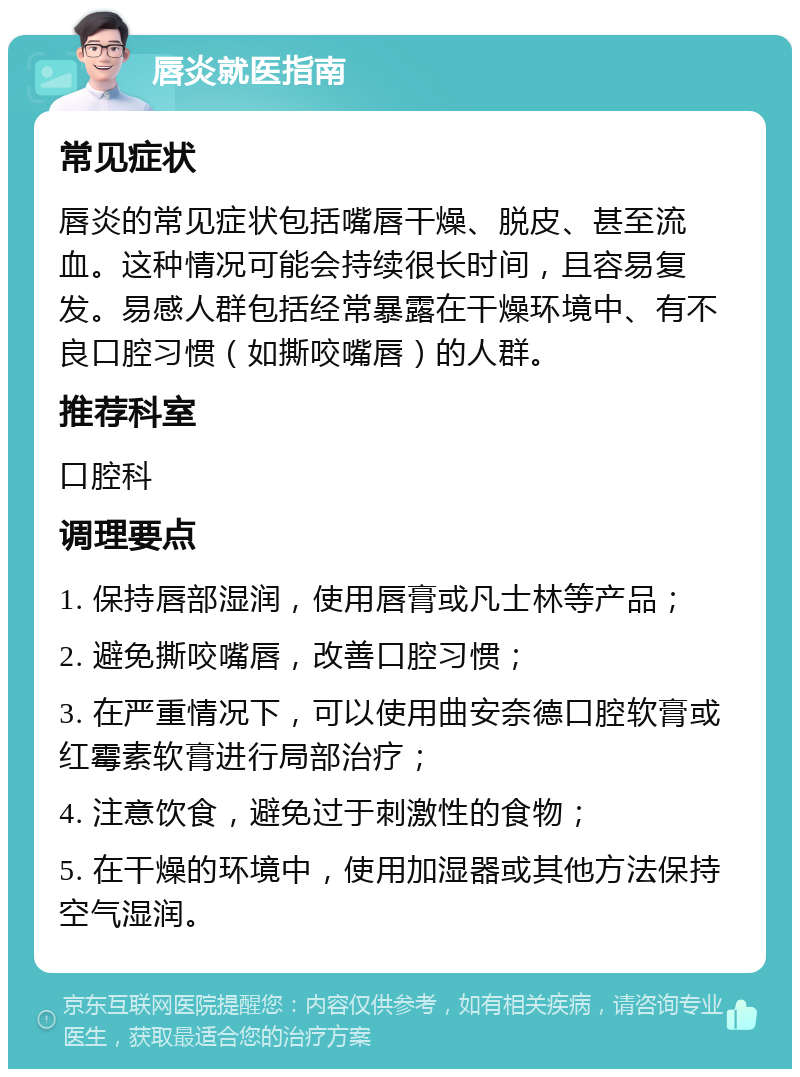 唇炎就医指南 常见症状 唇炎的常见症状包括嘴唇干燥、脱皮、甚至流血。这种情况可能会持续很长时间，且容易复发。易感人群包括经常暴露在干燥环境中、有不良口腔习惯（如撕咬嘴唇）的人群。 推荐科室 口腔科 调理要点 1. 保持唇部湿润，使用唇膏或凡士林等产品； 2. 避免撕咬嘴唇，改善口腔习惯； 3. 在严重情况下，可以使用曲安奈德口腔软膏或红霉素软膏进行局部治疗； 4. 注意饮食，避免过于刺激性的食物； 5. 在干燥的环境中，使用加湿器或其他方法保持空气湿润。