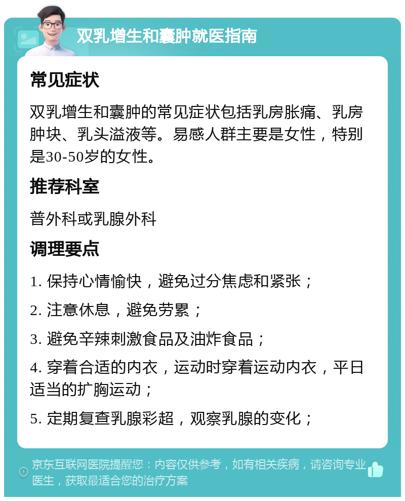 双乳增生和囊肿就医指南 常见症状 双乳增生和囊肿的常见症状包括乳房胀痛、乳房肿块、乳头溢液等。易感人群主要是女性，特别是30-50岁的女性。 推荐科室 普外科或乳腺外科 调理要点 1. 保持心情愉快，避免过分焦虑和紧张； 2. 注意休息，避免劳累； 3. 避免辛辣刺激食品及油炸食品； 4. 穿着合适的内衣，运动时穿着运动内衣，平日适当的扩胸运动； 5. 定期复查乳腺彩超，观察乳腺的变化；