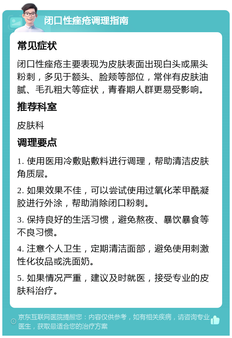 闭口性痤疮调理指南 常见症状 闭口性痤疮主要表现为皮肤表面出现白头或黑头粉刺，多见于额头、脸颊等部位，常伴有皮肤油腻、毛孔粗大等症状，青春期人群更易受影响。 推荐科室 皮肤科 调理要点 1. 使用医用冷敷贴敷料进行调理，帮助清洁皮肤角质层。 2. 如果效果不佳，可以尝试使用过氧化苯甲酰凝胶进行外涂，帮助消除闭口粉刺。 3. 保持良好的生活习惯，避免熬夜、暴饮暴食等不良习惯。 4. 注意个人卫生，定期清洁面部，避免使用刺激性化妆品或洗面奶。 5. 如果情况严重，建议及时就医，接受专业的皮肤科治疗。