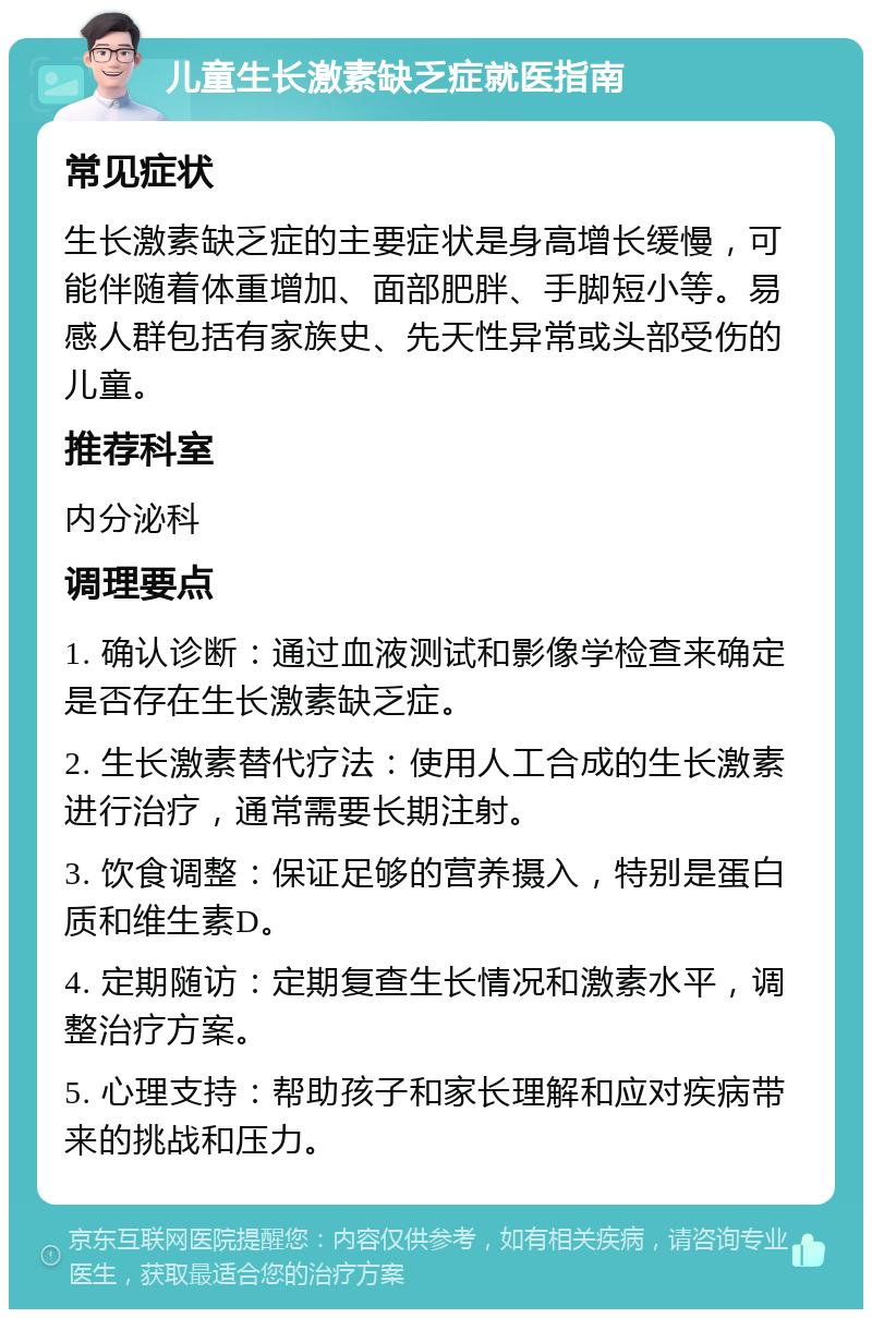 儿童生长激素缺乏症就医指南 常见症状 生长激素缺乏症的主要症状是身高增长缓慢，可能伴随着体重增加、面部肥胖、手脚短小等。易感人群包括有家族史、先天性异常或头部受伤的儿童。 推荐科室 内分泌科 调理要点 1. 确认诊断：通过血液测试和影像学检查来确定是否存在生长激素缺乏症。 2. 生长激素替代疗法：使用人工合成的生长激素进行治疗，通常需要长期注射。 3. 饮食调整：保证足够的营养摄入，特别是蛋白质和维生素D。 4. 定期随访：定期复查生长情况和激素水平，调整治疗方案。 5. 心理支持：帮助孩子和家长理解和应对疾病带来的挑战和压力。