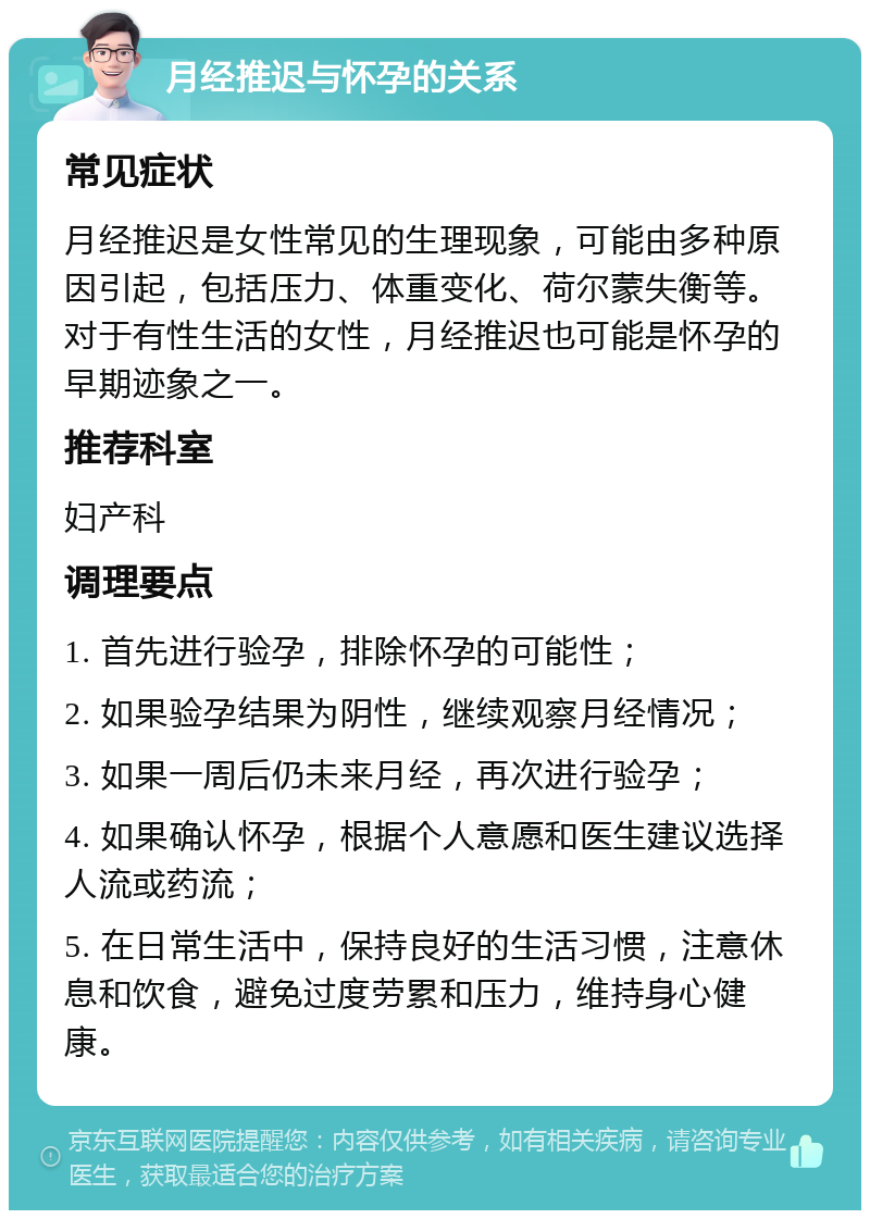 月经推迟与怀孕的关系 常见症状 月经推迟是女性常见的生理现象，可能由多种原因引起，包括压力、体重变化、荷尔蒙失衡等。对于有性生活的女性，月经推迟也可能是怀孕的早期迹象之一。 推荐科室 妇产科 调理要点 1. 首先进行验孕，排除怀孕的可能性； 2. 如果验孕结果为阴性，继续观察月经情况； 3. 如果一周后仍未来月经，再次进行验孕； 4. 如果确认怀孕，根据个人意愿和医生建议选择人流或药流； 5. 在日常生活中，保持良好的生活习惯，注意休息和饮食，避免过度劳累和压力，维持身心健康。