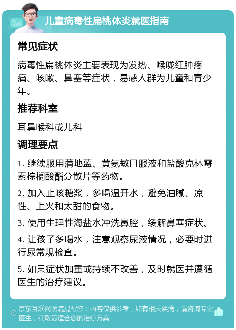 儿童病毒性扁桃体炎就医指南 常见症状 病毒性扁桃体炎主要表现为发热、喉咙红肿疼痛、咳嗽、鼻塞等症状，易感人群为儿童和青少年。 推荐科室 耳鼻喉科或儿科 调理要点 1. 继续服用蒲地蓝、黄氨敏口服液和盐酸克林霉素棕榈酸酯分散片等药物。 2. 加入止咳糖浆，多喝温开水，避免油腻、凉性、上火和太甜的食物。 3. 使用生理性海盐水冲洗鼻腔，缓解鼻塞症状。 4. 让孩子多喝水，注意观察尿液情况，必要时进行尿常规检查。 5. 如果症状加重或持续不改善，及时就医并遵循医生的治疗建议。