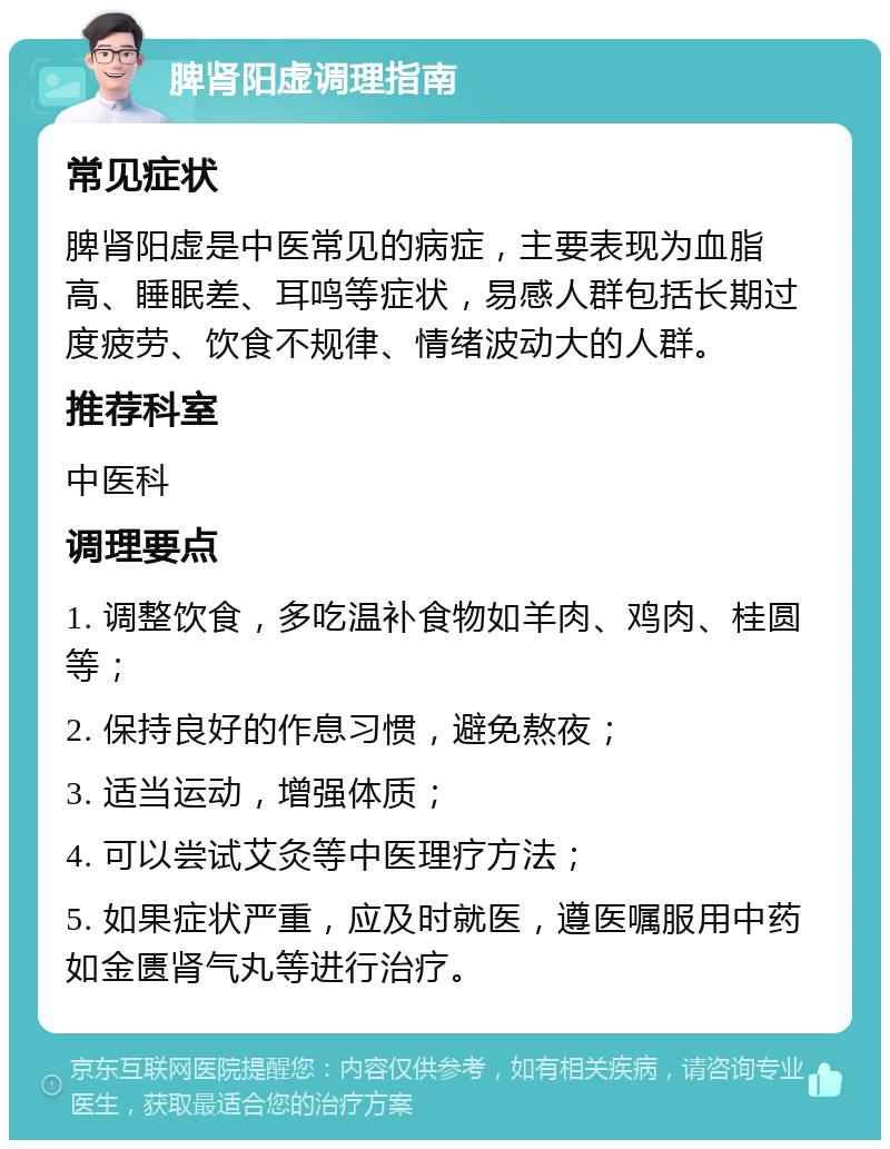 脾肾阳虚调理指南 常见症状 脾肾阳虚是中医常见的病症，主要表现为血脂高、睡眠差、耳鸣等症状，易感人群包括长期过度疲劳、饮食不规律、情绪波动大的人群。 推荐科室 中医科 调理要点 1. 调整饮食，多吃温补食物如羊肉、鸡肉、桂圆等； 2. 保持良好的作息习惯，避免熬夜； 3. 适当运动，增强体质； 4. 可以尝试艾灸等中医理疗方法； 5. 如果症状严重，应及时就医，遵医嘱服用中药如金匮肾气丸等进行治疗。