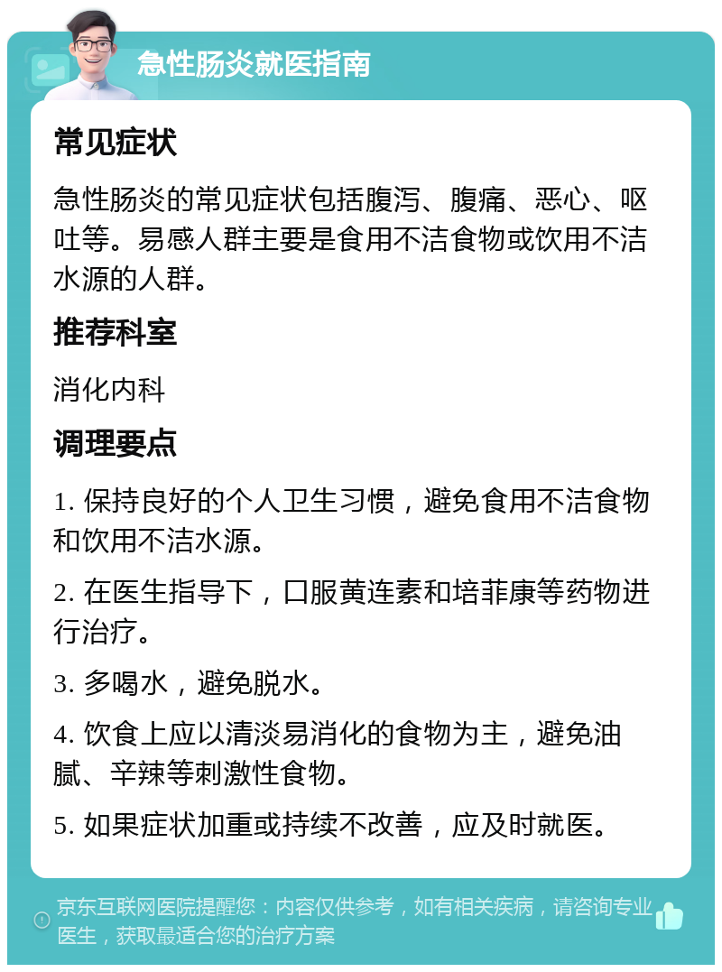 急性肠炎就医指南 常见症状 急性肠炎的常见症状包括腹泻、腹痛、恶心、呕吐等。易感人群主要是食用不洁食物或饮用不洁水源的人群。 推荐科室 消化内科 调理要点 1. 保持良好的个人卫生习惯，避免食用不洁食物和饮用不洁水源。 2. 在医生指导下，口服黄连素和培菲康等药物进行治疗。 3. 多喝水，避免脱水。 4. 饮食上应以清淡易消化的食物为主，避免油腻、辛辣等刺激性食物。 5. 如果症状加重或持续不改善，应及时就医。