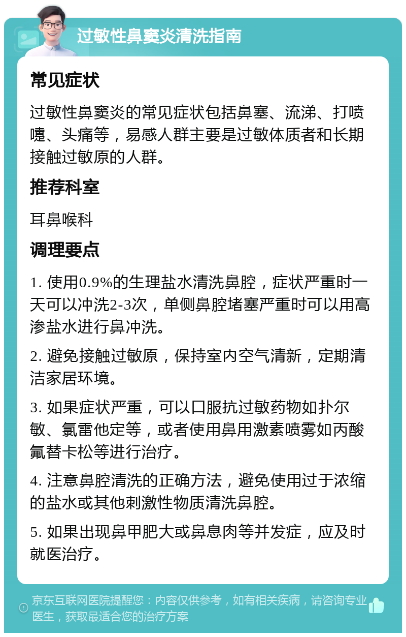 过敏性鼻窦炎清洗指南 常见症状 过敏性鼻窦炎的常见症状包括鼻塞、流涕、打喷嚏、头痛等，易感人群主要是过敏体质者和长期接触过敏原的人群。 推荐科室 耳鼻喉科 调理要点 1. 使用0.9%的生理盐水清洗鼻腔，症状严重时一天可以冲洗2-3次，单侧鼻腔堵塞严重时可以用高渗盐水进行鼻冲洗。 2. 避免接触过敏原，保持室内空气清新，定期清洁家居环境。 3. 如果症状严重，可以口服抗过敏药物如扑尔敏、氯雷他定等，或者使用鼻用激素喷雾如丙酸氟替卡松等进行治疗。 4. 注意鼻腔清洗的正确方法，避免使用过于浓缩的盐水或其他刺激性物质清洗鼻腔。 5. 如果出现鼻甲肥大或鼻息肉等并发症，应及时就医治疗。