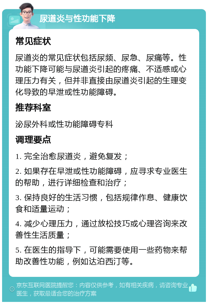 尿道炎与性功能下降 常见症状 尿道炎的常见症状包括尿频、尿急、尿痛等。性功能下降可能与尿道炎引起的疼痛、不适感或心理压力有关，但并非直接由尿道炎引起的生理变化导致的早泄或性功能障碍。 推荐科室 泌尿外科或性功能障碍专科 调理要点 1. 完全治愈尿道炎，避免复发； 2. 如果存在早泄或性功能障碍，应寻求专业医生的帮助，进行详细检查和治疗； 3. 保持良好的生活习惯，包括规律作息、健康饮食和适量运动； 4. 减少心理压力，通过放松技巧或心理咨询来改善性生活质量； 5. 在医生的指导下，可能需要使用一些药物来帮助改善性功能，例如达泊西汀等。