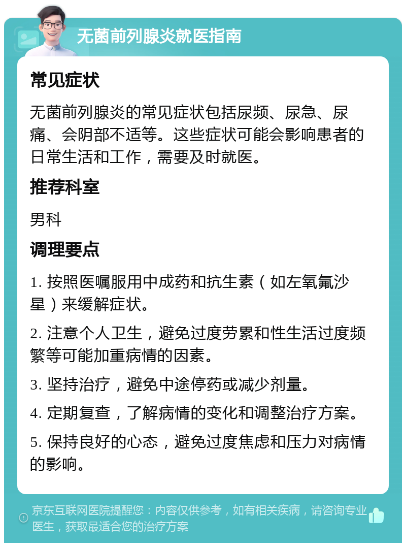 无菌前列腺炎就医指南 常见症状 无菌前列腺炎的常见症状包括尿频、尿急、尿痛、会阴部不适等。这些症状可能会影响患者的日常生活和工作，需要及时就医。 推荐科室 男科 调理要点 1. 按照医嘱服用中成药和抗生素（如左氧氟沙星）来缓解症状。 2. 注意个人卫生，避免过度劳累和性生活过度频繁等可能加重病情的因素。 3. 坚持治疗，避免中途停药或减少剂量。 4. 定期复查，了解病情的变化和调整治疗方案。 5. 保持良好的心态，避免过度焦虑和压力对病情的影响。