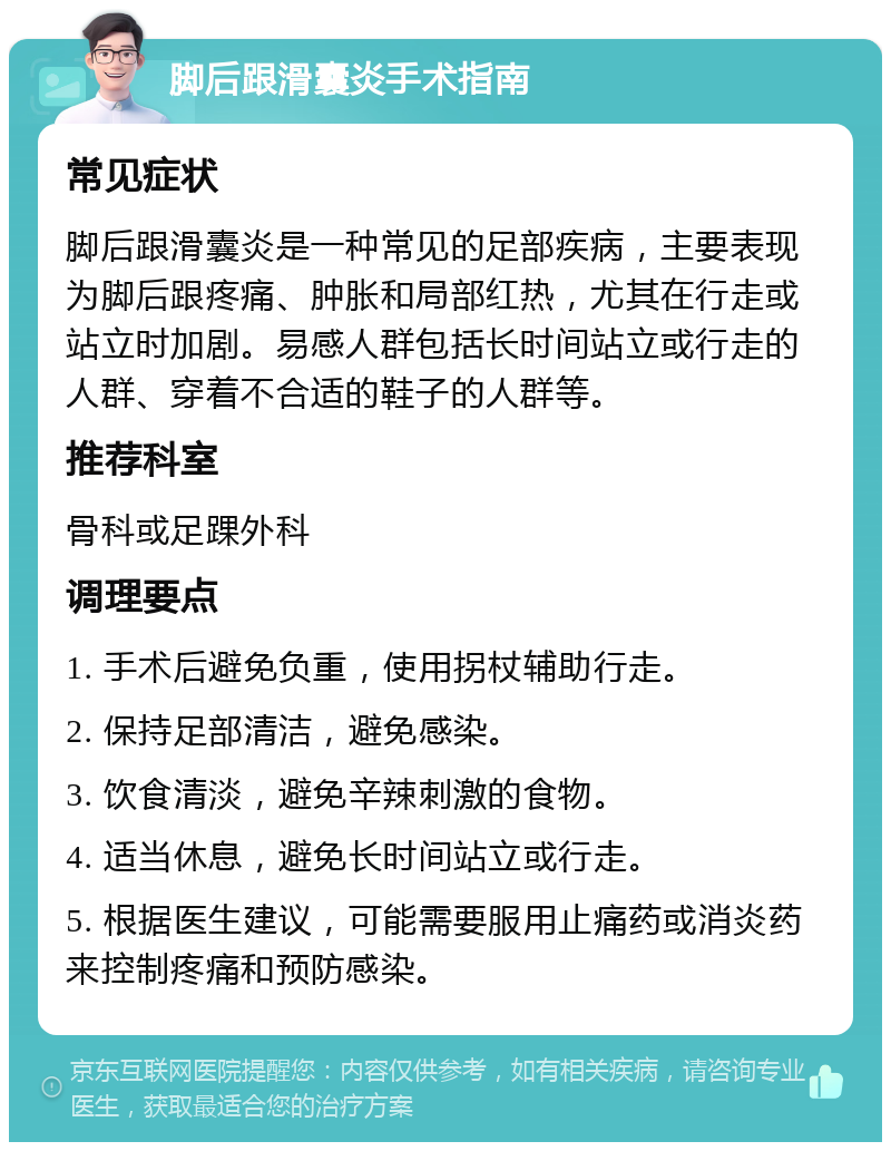 脚后跟滑囊炎手术指南 常见症状 脚后跟滑囊炎是一种常见的足部疾病，主要表现为脚后跟疼痛、肿胀和局部红热，尤其在行走或站立时加剧。易感人群包括长时间站立或行走的人群、穿着不合适的鞋子的人群等。 推荐科室 骨科或足踝外科 调理要点 1. 手术后避免负重，使用拐杖辅助行走。 2. 保持足部清洁，避免感染。 3. 饮食清淡，避免辛辣刺激的食物。 4. 适当休息，避免长时间站立或行走。 5. 根据医生建议，可能需要服用止痛药或消炎药来控制疼痛和预防感染。