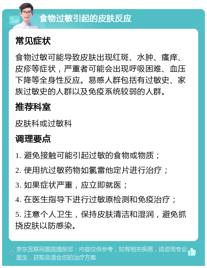 食物过敏引起的皮肤反应 常见症状 食物过敏可能导致皮肤出现红斑、水肿、瘙痒、皮疹等症状，严重者可能会出现呼吸困难、血压下降等全身性反应。易感人群包括有过敏史、家族过敏史的人群以及免疫系统较弱的人群。 推荐科室 皮肤科或过敏科 调理要点 1. 避免接触可能引起过敏的食物或物质； 2. 使用抗过敏药物如氯雷他定片进行治疗； 3. 如果症状严重，应立即就医； 4. 在医生指导下进行过敏原检测和免疫治疗； 5. 注意个人卫生，保持皮肤清洁和湿润，避免抓挠皮肤以防感染。