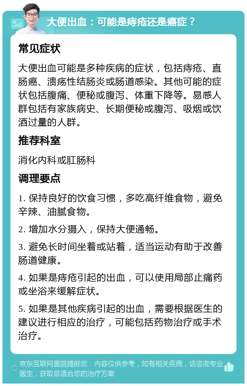 大便出血：可能是痔疮还是癌症？ 常见症状 大便出血可能是多种疾病的症状，包括痔疮、直肠癌、溃疡性结肠炎或肠道感染。其他可能的症状包括腹痛、便秘或腹泻、体重下降等。易感人群包括有家族病史、长期便秘或腹泻、吸烟或饮酒过量的人群。 推荐科室 消化内科或肛肠科 调理要点 1. 保持良好的饮食习惯，多吃高纤维食物，避免辛辣、油腻食物。 2. 增加水分摄入，保持大便通畅。 3. 避免长时间坐着或站着，适当运动有助于改善肠道健康。 4. 如果是痔疮引起的出血，可以使用局部止痛药或坐浴来缓解症状。 5. 如果是其他疾病引起的出血，需要根据医生的建议进行相应的治疗，可能包括药物治疗或手术治疗。