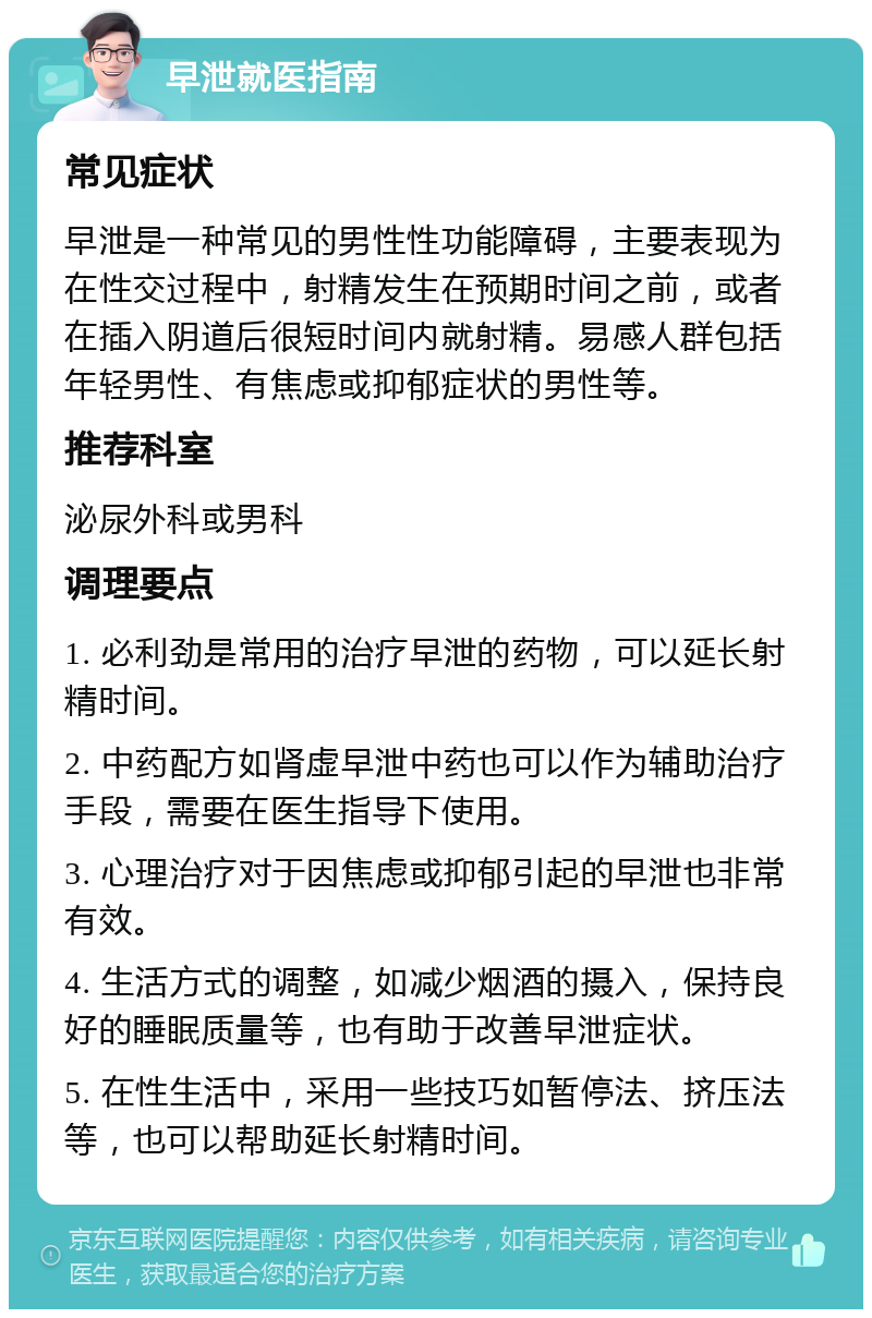 早泄就医指南 常见症状 早泄是一种常见的男性性功能障碍，主要表现为在性交过程中，射精发生在预期时间之前，或者在插入阴道后很短时间内就射精。易感人群包括年轻男性、有焦虑或抑郁症状的男性等。 推荐科室 泌尿外科或男科 调理要点 1. 必利劲是常用的治疗早泄的药物，可以延长射精时间。 2. 中药配方如肾虚早泄中药也可以作为辅助治疗手段，需要在医生指导下使用。 3. 心理治疗对于因焦虑或抑郁引起的早泄也非常有效。 4. 生活方式的调整，如减少烟酒的摄入，保持良好的睡眠质量等，也有助于改善早泄症状。 5. 在性生活中，采用一些技巧如暂停法、挤压法等，也可以帮助延长射精时间。