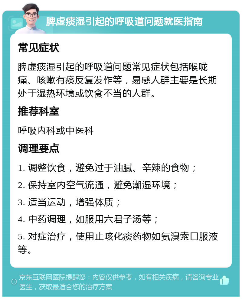 脾虚痰湿引起的呼吸道问题就医指南 常见症状 脾虚痰湿引起的呼吸道问题常见症状包括喉咙痛、咳嗽有痰反复发作等，易感人群主要是长期处于湿热环境或饮食不当的人群。 推荐科室 呼吸内科或中医科 调理要点 1. 调整饮食，避免过于油腻、辛辣的食物； 2. 保持室内空气流通，避免潮湿环境； 3. 适当运动，增强体质； 4. 中药调理，如服用六君子汤等； 5. 对症治疗，使用止咳化痰药物如氨溴索口服液等。