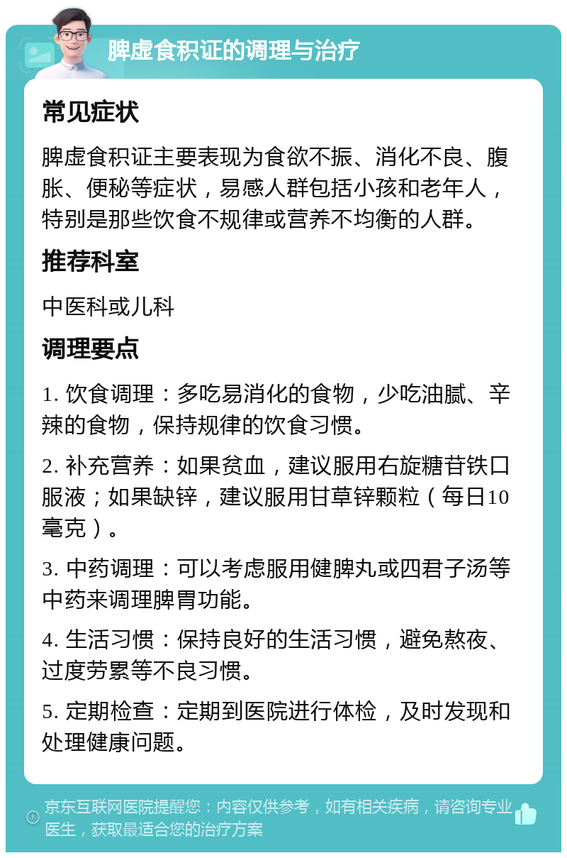 脾虚食积证的调理与治疗 常见症状 脾虚食积证主要表现为食欲不振、消化不良、腹胀、便秘等症状，易感人群包括小孩和老年人，特别是那些饮食不规律或营养不均衡的人群。 推荐科室 中医科或儿科 调理要点 1. 饮食调理：多吃易消化的食物，少吃油腻、辛辣的食物，保持规律的饮食习惯。 2. 补充营养：如果贫血，建议服用右旋糖苷铁口服液；如果缺锌，建议服用甘草锌颗粒（每日10毫克）。 3. 中药调理：可以考虑服用健脾丸或四君子汤等中药来调理脾胃功能。 4. 生活习惯：保持良好的生活习惯，避免熬夜、过度劳累等不良习惯。 5. 定期检查：定期到医院进行体检，及时发现和处理健康问题。