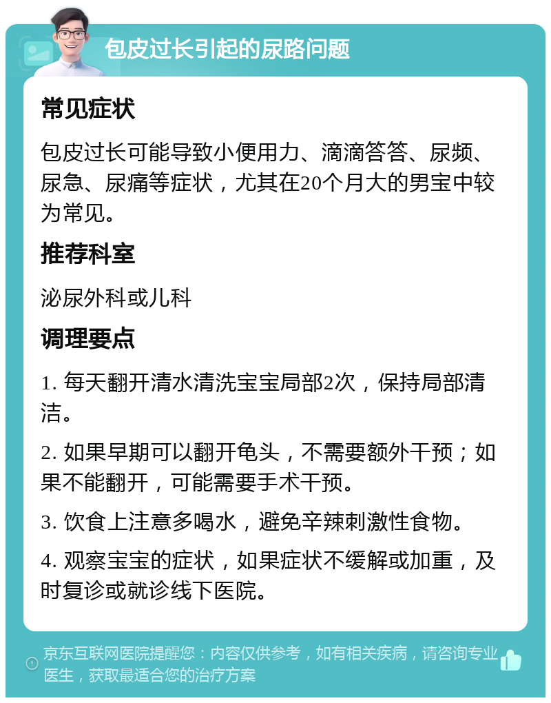 包皮过长引起的尿路问题 常见症状 包皮过长可能导致小便用力、滴滴答答、尿频、尿急、尿痛等症状，尤其在20个月大的男宝中较为常见。 推荐科室 泌尿外科或儿科 调理要点 1. 每天翻开清水清洗宝宝局部2次，保持局部清洁。 2. 如果早期可以翻开龟头，不需要额外干预；如果不能翻开，可能需要手术干预。 3. 饮食上注意多喝水，避免辛辣刺激性食物。 4. 观察宝宝的症状，如果症状不缓解或加重，及时复诊或就诊线下医院。