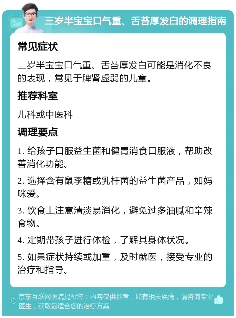 三岁半宝宝口气重、舌苔厚发白的调理指南 常见症状 三岁半宝宝口气重、舌苔厚发白可能是消化不良的表现，常见于脾肾虚弱的儿童。 推荐科室 儿科或中医科 调理要点 1. 给孩子口服益生菌和健胃消食口服液，帮助改善消化功能。 2. 选择含有鼠李糖或乳杆菌的益生菌产品，如妈咪爱。 3. 饮食上注意清淡易消化，避免过多油腻和辛辣食物。 4. 定期带孩子进行体检，了解其身体状况。 5. 如果症状持续或加重，及时就医，接受专业的治疗和指导。