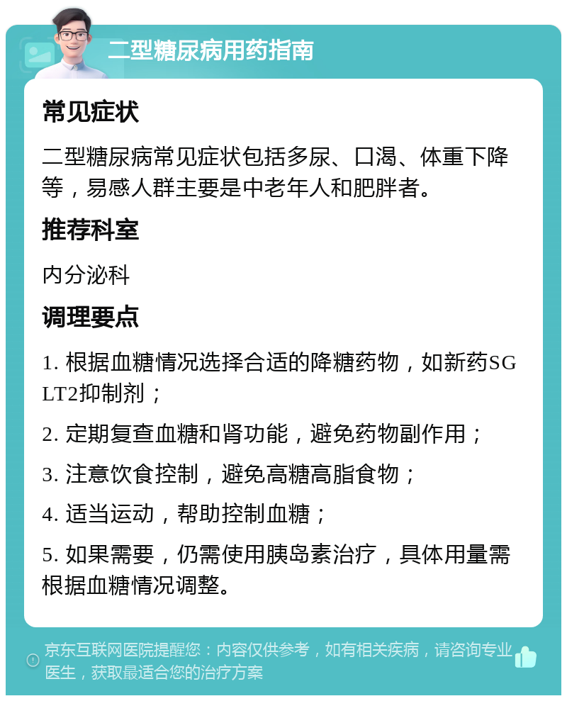 二型糖尿病用药指南 常见症状 二型糖尿病常见症状包括多尿、口渴、体重下降等，易感人群主要是中老年人和肥胖者。 推荐科室 内分泌科 调理要点 1. 根据血糖情况选择合适的降糖药物，如新药SGLT2抑制剂； 2. 定期复查血糖和肾功能，避免药物副作用； 3. 注意饮食控制，避免高糖高脂食物； 4. 适当运动，帮助控制血糖； 5. 如果需要，仍需使用胰岛素治疗，具体用量需根据血糖情况调整。