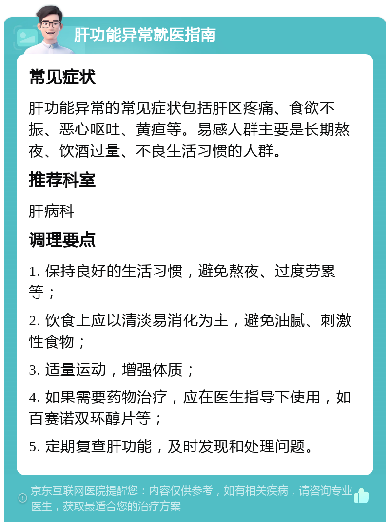 肝功能异常就医指南 常见症状 肝功能异常的常见症状包括肝区疼痛、食欲不振、恶心呕吐、黄疸等。易感人群主要是长期熬夜、饮酒过量、不良生活习惯的人群。 推荐科室 肝病科 调理要点 1. 保持良好的生活习惯，避免熬夜、过度劳累等； 2. 饮食上应以清淡易消化为主，避免油腻、刺激性食物； 3. 适量运动，增强体质； 4. 如果需要药物治疗，应在医生指导下使用，如百赛诺双环醇片等； 5. 定期复查肝功能，及时发现和处理问题。