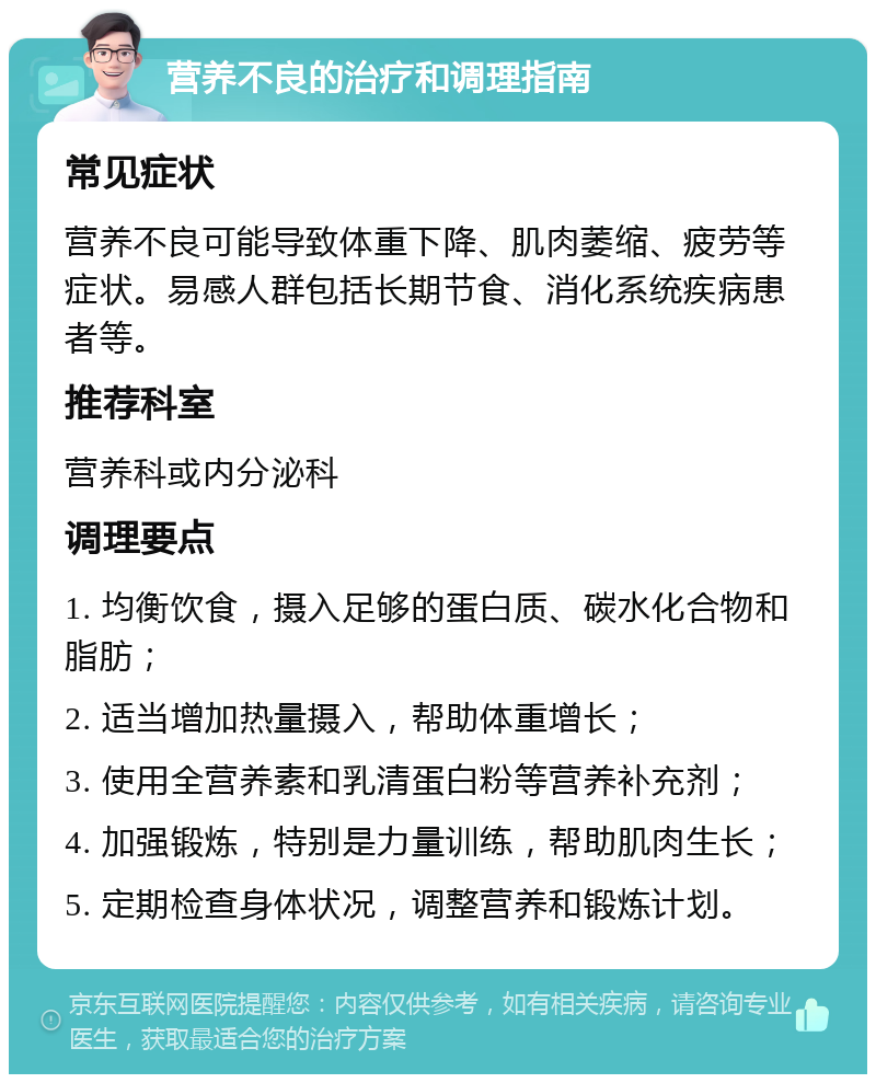 营养不良的治疗和调理指南 常见症状 营养不良可能导致体重下降、肌肉萎缩、疲劳等症状。易感人群包括长期节食、消化系统疾病患者等。 推荐科室 营养科或内分泌科 调理要点 1. 均衡饮食，摄入足够的蛋白质、碳水化合物和脂肪； 2. 适当增加热量摄入，帮助体重增长； 3. 使用全营养素和乳清蛋白粉等营养补充剂； 4. 加强锻炼，特别是力量训练，帮助肌肉生长； 5. 定期检查身体状况，调整营养和锻炼计划。