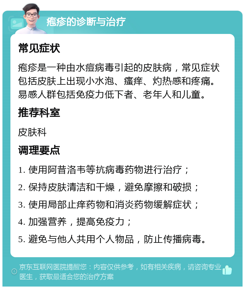 疱疹的诊断与治疗 常见症状 疱疹是一种由水痘病毒引起的皮肤病，常见症状包括皮肤上出现小水泡、瘙痒、灼热感和疼痛。易感人群包括免疫力低下者、老年人和儿童。 推荐科室 皮肤科 调理要点 1. 使用阿昔洛韦等抗病毒药物进行治疗； 2. 保持皮肤清洁和干燥，避免摩擦和破损； 3. 使用局部止痒药物和消炎药物缓解症状； 4. 加强营养，提高免疫力； 5. 避免与他人共用个人物品，防止传播病毒。