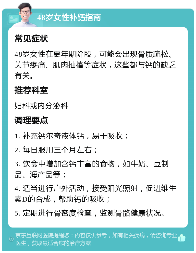 48岁女性补钙指南 常见症状 48岁女性在更年期阶段，可能会出现骨质疏松、关节疼痛、肌肉抽搐等症状，这些都与钙的缺乏有关。 推荐科室 妇科或内分泌科 调理要点 1. 补充钙尔奇液体钙，易于吸收； 2. 每日服用三个月左右； 3. 饮食中增加含钙丰富的食物，如牛奶、豆制品、海产品等； 4. 适当进行户外活动，接受阳光照射，促进维生素D的合成，帮助钙的吸收； 5. 定期进行骨密度检查，监测骨骼健康状况。