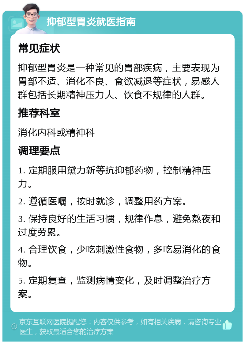 抑郁型胃炎就医指南 常见症状 抑郁型胃炎是一种常见的胃部疾病，主要表现为胃部不适、消化不良、食欲减退等症状，易感人群包括长期精神压力大、饮食不规律的人群。 推荐科室 消化内科或精神科 调理要点 1. 定期服用黛力新等抗抑郁药物，控制精神压力。 2. 遵循医嘱，按时就诊，调整用药方案。 3. 保持良好的生活习惯，规律作息，避免熬夜和过度劳累。 4. 合理饮食，少吃刺激性食物，多吃易消化的食物。 5. 定期复查，监测病情变化，及时调整治疗方案。