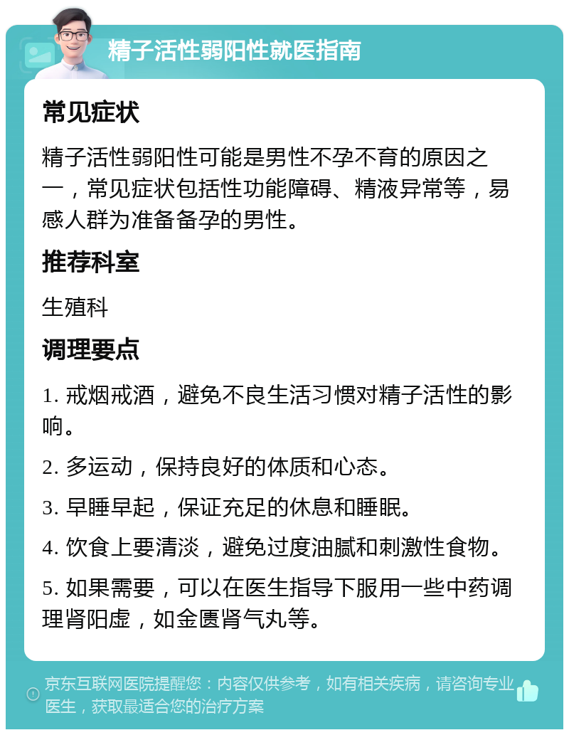 精子活性弱阳性就医指南 常见症状 精子活性弱阳性可能是男性不孕不育的原因之一，常见症状包括性功能障碍、精液异常等，易感人群为准备备孕的男性。 推荐科室 生殖科 调理要点 1. 戒烟戒酒，避免不良生活习惯对精子活性的影响。 2. 多运动，保持良好的体质和心态。 3. 早睡早起，保证充足的休息和睡眠。 4. 饮食上要清淡，避免过度油腻和刺激性食物。 5. 如果需要，可以在医生指导下服用一些中药调理肾阳虚，如金匮肾气丸等。