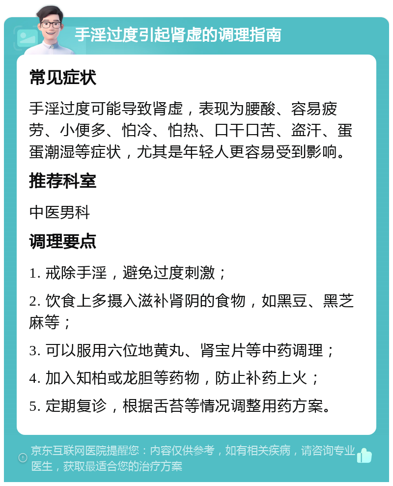 手淫过度引起肾虚的调理指南 常见症状 手淫过度可能导致肾虚，表现为腰酸、容易疲劳、小便多、怕冷、怕热、口干口苦、盗汗、蛋蛋潮湿等症状，尤其是年轻人更容易受到影响。 推荐科室 中医男科 调理要点 1. 戒除手淫，避免过度刺激； 2. 饮食上多摄入滋补肾阴的食物，如黑豆、黑芝麻等； 3. 可以服用六位地黄丸、肾宝片等中药调理； 4. 加入知柏或龙胆等药物，防止补药上火； 5. 定期复诊，根据舌苔等情况调整用药方案。