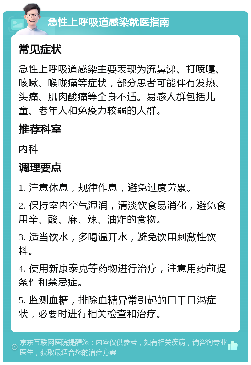 急性上呼吸道感染就医指南 常见症状 急性上呼吸道感染主要表现为流鼻涕、打喷嚏、咳嗽、喉咙痛等症状，部分患者可能伴有发热、头痛、肌肉酸痛等全身不适。易感人群包括儿童、老年人和免疫力较弱的人群。 推荐科室 内科 调理要点 1. 注意休息，规律作息，避免过度劳累。 2. 保持室内空气湿润，清淡饮食易消化，避免食用辛、酸、麻、辣、油炸的食物。 3. 适当饮水，多喝温开水，避免饮用刺激性饮料。 4. 使用新康泰克等药物进行治疗，注意用药前提条件和禁忌症。 5. 监测血糖，排除血糖异常引起的口干口渴症状，必要时进行相关检查和治疗。