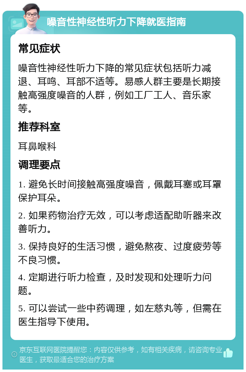 噪音性神经性听力下降就医指南 常见症状 噪音性神经性听力下降的常见症状包括听力减退、耳鸣、耳部不适等。易感人群主要是长期接触高强度噪音的人群，例如工厂工人、音乐家等。 推荐科室 耳鼻喉科 调理要点 1. 避免长时间接触高强度噪音，佩戴耳塞或耳罩保护耳朵。 2. 如果药物治疗无效，可以考虑适配助听器来改善听力。 3. 保持良好的生活习惯，避免熬夜、过度疲劳等不良习惯。 4. 定期进行听力检查，及时发现和处理听力问题。 5. 可以尝试一些中药调理，如左慈丸等，但需在医生指导下使用。