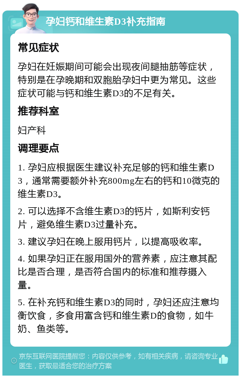 孕妇钙和维生素D3补充指南 常见症状 孕妇在妊娠期间可能会出现夜间腿抽筋等症状，特别是在孕晚期和双胞胎孕妇中更为常见。这些症状可能与钙和维生素D3的不足有关。 推荐科室 妇产科 调理要点 1. 孕妇应根据医生建议补充足够的钙和维生素D3，通常需要额外补充800mg左右的钙和10微克的维生素D3。 2. 可以选择不含维生素D3的钙片，如斯利安钙片，避免维生素D3过量补充。 3. 建议孕妇在晚上服用钙片，以提高吸收率。 4. 如果孕妇正在服用国外的营养素，应注意其配比是否合理，是否符合国内的标准和推荐摄入量。 5. 在补充钙和维生素D3的同时，孕妇还应注意均衡饮食，多食用富含钙和维生素D的食物，如牛奶、鱼类等。