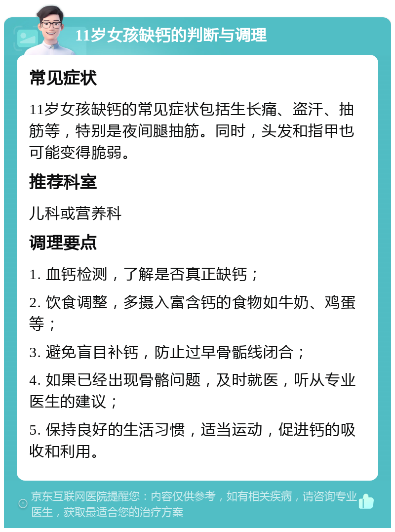 11岁女孩缺钙的判断与调理 常见症状 11岁女孩缺钙的常见症状包括生长痛、盗汗、抽筋等，特别是夜间腿抽筋。同时，头发和指甲也可能变得脆弱。 推荐科室 儿科或营养科 调理要点 1. 血钙检测，了解是否真正缺钙； 2. 饮食调整，多摄入富含钙的食物如牛奶、鸡蛋等； 3. 避免盲目补钙，防止过早骨骺线闭合； 4. 如果已经出现骨骼问题，及时就医，听从专业医生的建议； 5. 保持良好的生活习惯，适当运动，促进钙的吸收和利用。