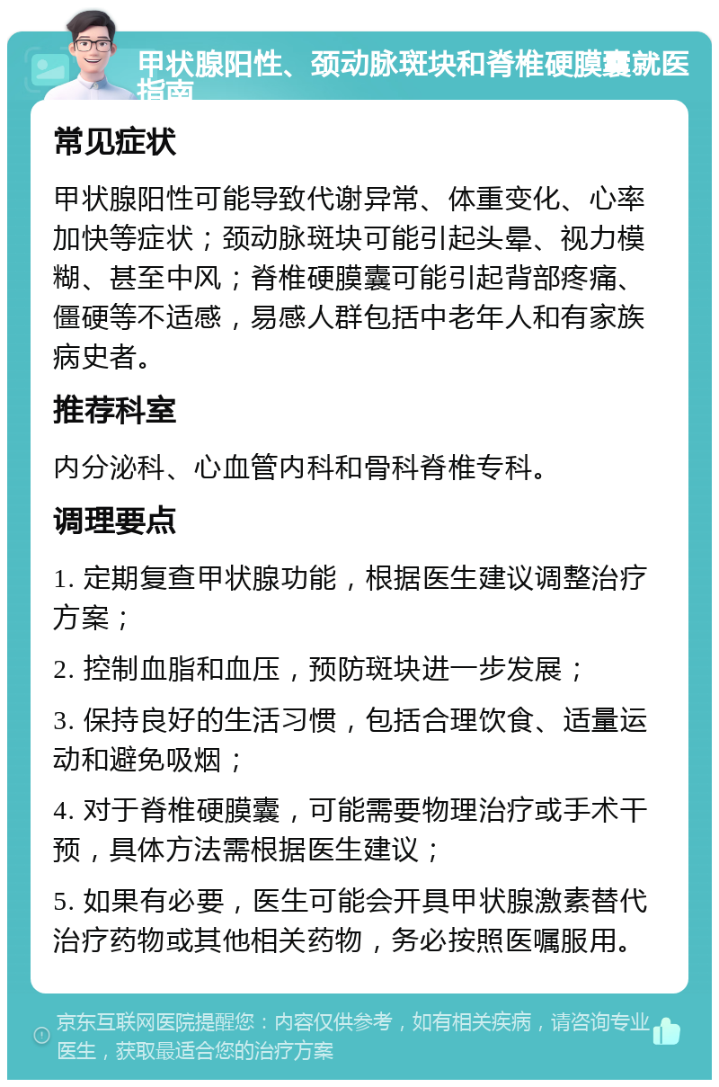 甲状腺阳性、颈动脉斑块和脊椎硬膜囊就医指南 常见症状 甲状腺阳性可能导致代谢异常、体重变化、心率加快等症状；颈动脉斑块可能引起头晕、视力模糊、甚至中风；脊椎硬膜囊可能引起背部疼痛、僵硬等不适感，易感人群包括中老年人和有家族病史者。 推荐科室 内分泌科、心血管内科和骨科脊椎专科。 调理要点 1. 定期复查甲状腺功能，根据医生建议调整治疗方案； 2. 控制血脂和血压，预防斑块进一步发展； 3. 保持良好的生活习惯，包括合理饮食、适量运动和避免吸烟； 4. 对于脊椎硬膜囊，可能需要物理治疗或手术干预，具体方法需根据医生建议； 5. 如果有必要，医生可能会开具甲状腺激素替代治疗药物或其他相关药物，务必按照医嘱服用。