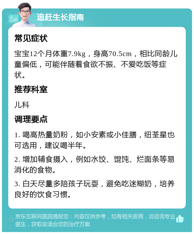 追赶生长指南 常见症状 宝宝12个月体重7.9kg，身高70.5cm，相比同龄儿童偏低，可能伴随着食欲不振、不爱吃饭等症状。 推荐科室 儿科 调理要点 1. 喝高热量奶粉，如小安素或小佳膳，纽荃星也可选用，建议喝半年。 2. 增加辅食摄入，例如水饺、馄饨、烂面条等易消化的食物。 3. 白天尽量多陪孩子玩耍，避免吃迷糊奶，培养良好的饮食习惯。