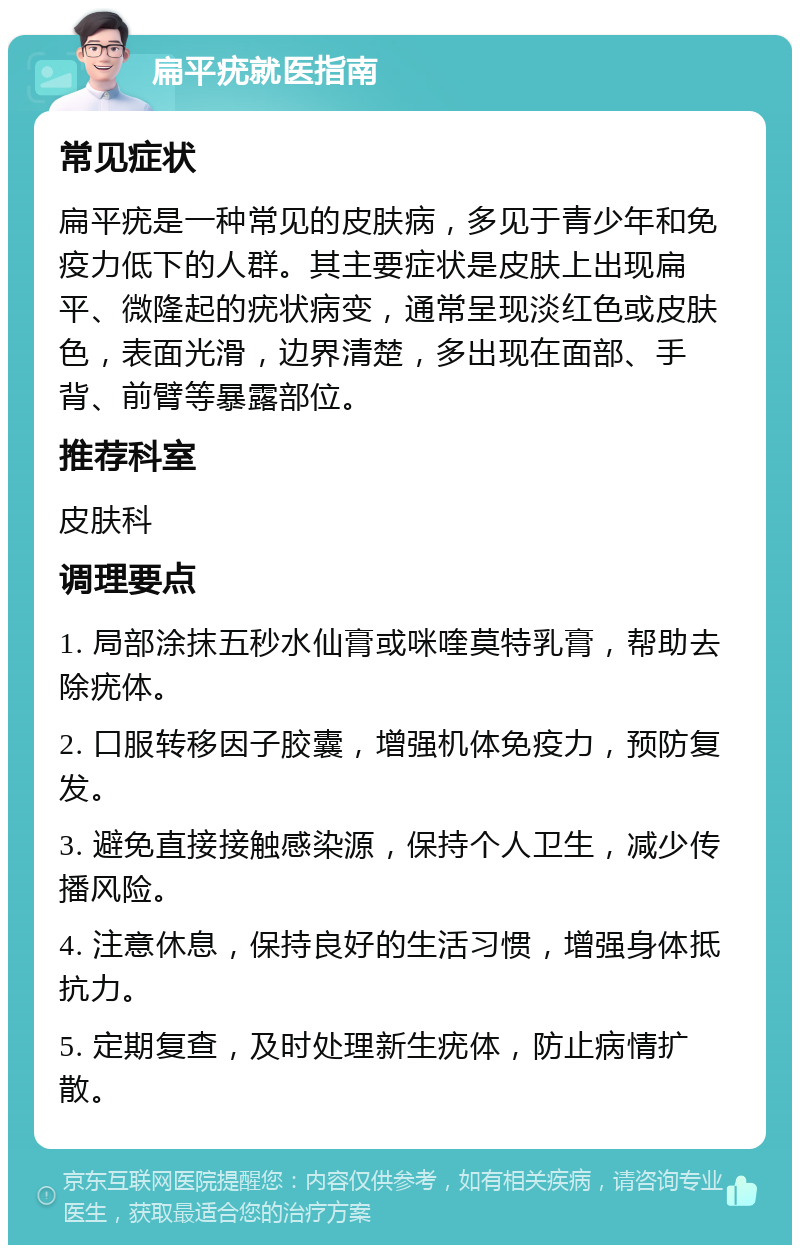 扁平疣就医指南 常见症状 扁平疣是一种常见的皮肤病，多见于青少年和免疫力低下的人群。其主要症状是皮肤上出现扁平、微隆起的疣状病变，通常呈现淡红色或皮肤色，表面光滑，边界清楚，多出现在面部、手背、前臂等暴露部位。 推荐科室 皮肤科 调理要点 1. 局部涂抹五秒水仙膏或咪喹莫特乳膏，帮助去除疣体。 2. 口服转移因子胶囊，增强机体免疫力，预防复发。 3. 避免直接接触感染源，保持个人卫生，减少传播风险。 4. 注意休息，保持良好的生活习惯，增强身体抵抗力。 5. 定期复查，及时处理新生疣体，防止病情扩散。