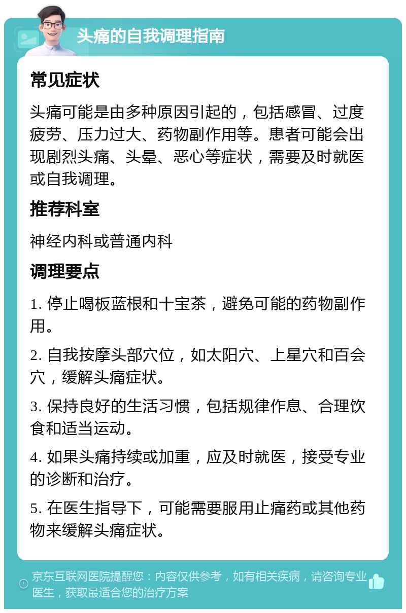 头痛的自我调理指南 常见症状 头痛可能是由多种原因引起的，包括感冒、过度疲劳、压力过大、药物副作用等。患者可能会出现剧烈头痛、头晕、恶心等症状，需要及时就医或自我调理。 推荐科室 神经内科或普通内科 调理要点 1. 停止喝板蓝根和十宝茶，避免可能的药物副作用。 2. 自我按摩头部穴位，如太阳穴、上星穴和百会穴，缓解头痛症状。 3. 保持良好的生活习惯，包括规律作息、合理饮食和适当运动。 4. 如果头痛持续或加重，应及时就医，接受专业的诊断和治疗。 5. 在医生指导下，可能需要服用止痛药或其他药物来缓解头痛症状。